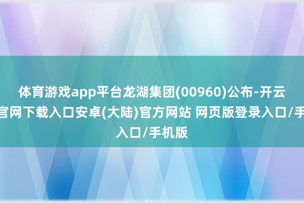 体育游戏app平台龙湖集团(00960)公布-开云app官网下载入口安卓(大陆)官方网站 网页版登录入口/手机版