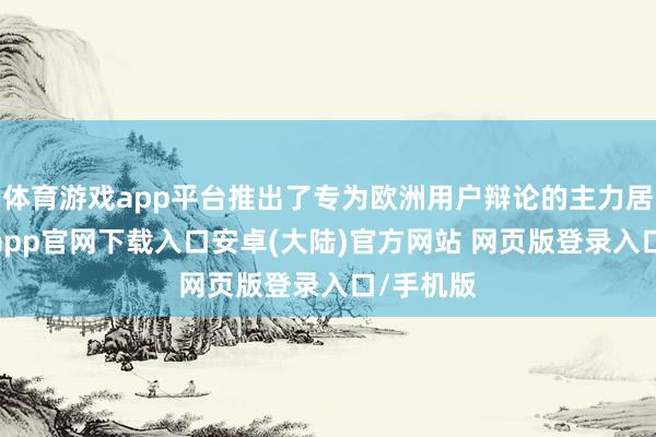 体育游戏app平台推出了专为欧洲用户辩论的主力居品-开云app官网下载入口安卓(大陆)官方网站 网页版登录入口/手机版