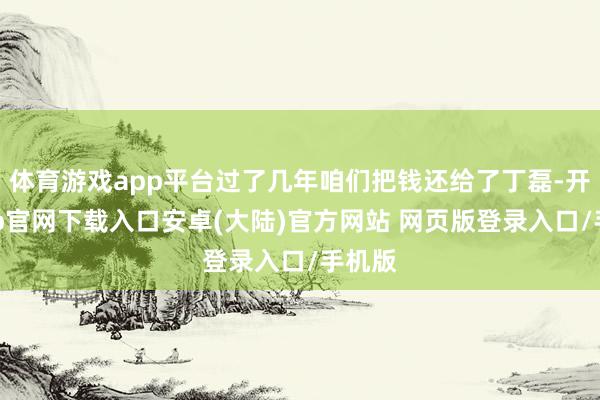 体育游戏app平台过了几年咱们把钱还给了丁磊-开云app官网下载入口安卓(大陆)官方网站 网页版登录入口/手机版