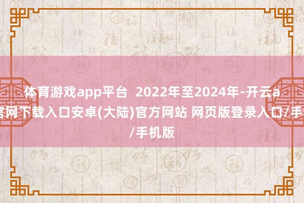 体育游戏app平台 2022年至2024年-开云app官网下载入口安卓(大陆)官方网站 网页版登录入口/手机版