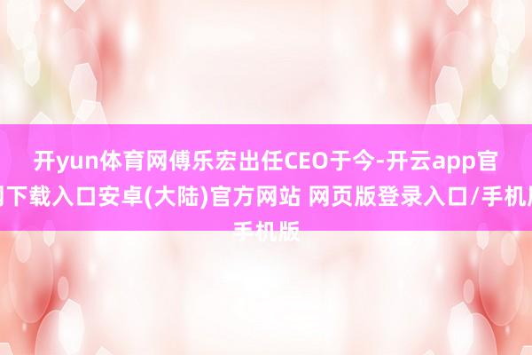 开yun体育网傅乐宏出任CEO于今-开云app官网下载入口安卓(大陆)官方网站 网页版登录入口/手机版