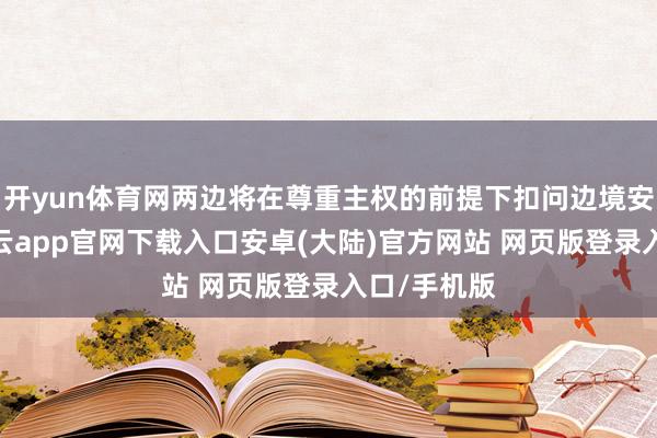 开yun体育网两边将在尊重主权的前提下扣问边境安全配合-开云app官网下载入口安卓(大陆)官方网站 网页版登录入口/手机版