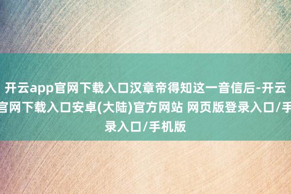 开云app官网下载入口汉章帝得知这一音信后-开云app官网下载入口安卓(大陆)官方网站 网页版登录入口/手机版