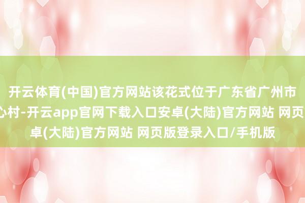 开云体育(中国)官方网站该花式位于广东省广州市黄埔区龙湖街谈埔心村-开云app官网下载入口安卓(大陆)官方网站 网页版登录入口/手机版