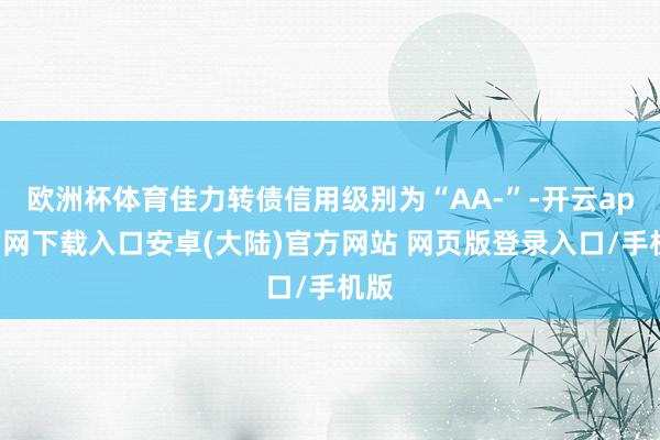 欧洲杯体育佳力转债信用级别为“AA-”-开云app官网下载入口安卓(大陆)官方网站 网页版登录入口/手机版