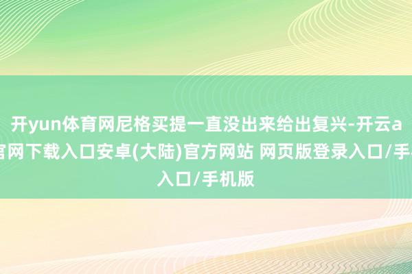 开yun体育网尼格买提一直没出来给出复兴-开云app官网下载入口安卓(大陆)官方网站 网页版登录入口/手机版