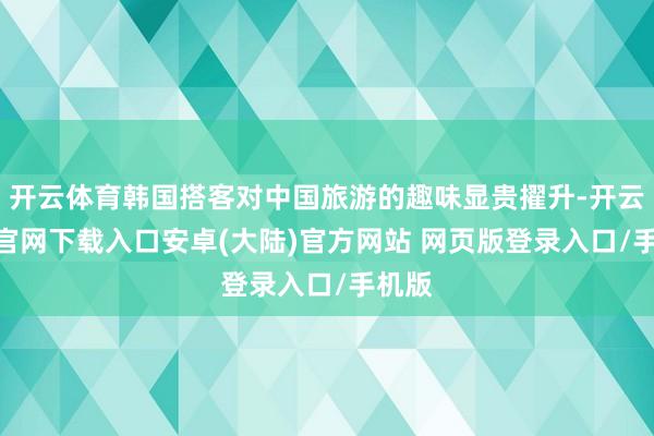 开云体育韩国搭客对中国旅游的趣味显贵擢升-开云app官网下载入口安卓(大陆)官方网站 网页版登录入口/手机版