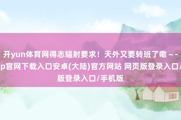 开yun体育网得志辐射要求!天外又要转班了嘞~-开云app官网下载入口安卓(大陆)官方网站 网页版登录入口/手机版