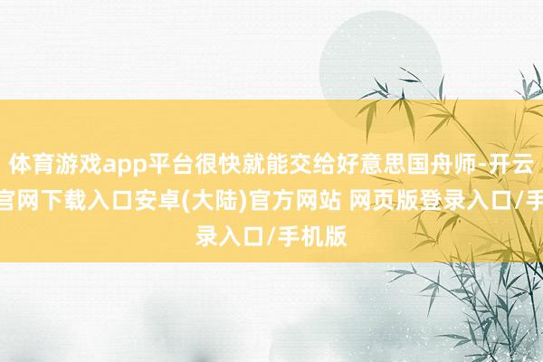 体育游戏app平台很快就能交给好意思国舟师-开云app官网下载入口安卓(大陆)官方网站 网页版登录入口/手机版