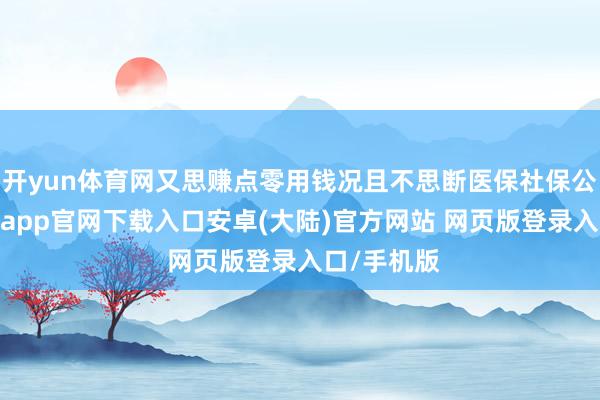 开yun体育网又思赚点零用钱况且不思断医保社保公积金-开云app官网下载入口安卓(大陆)官方网站 网页版登录入口/手机版