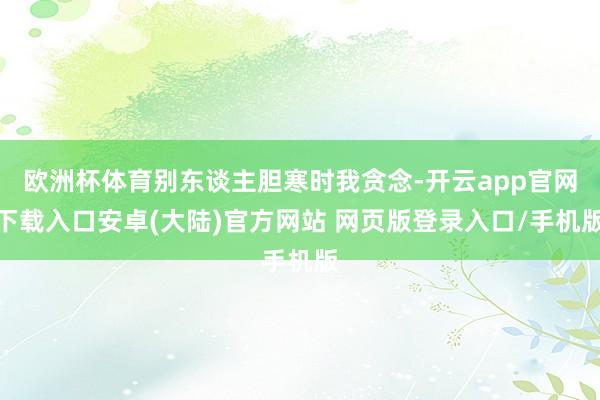 欧洲杯体育别东谈主胆寒时我贪念-开云app官网下载入口安卓(大陆)官方网站 网页版登录入口/手机版