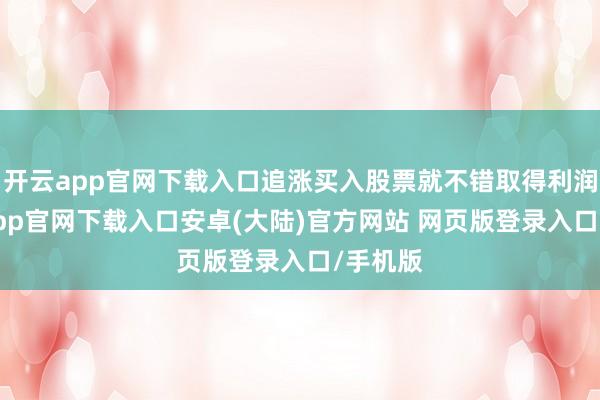 开云app官网下载入口追涨买入股票就不错取得利润-开云app官网下载入口安卓(大陆)官方网站 网页版登录入口/手机版