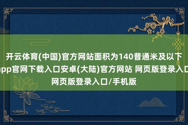开云体育(中国)官方网站面积为140普通米及以下的-开云app官网下载入口安卓(大陆)官方网站 网页版登录入口/手机版