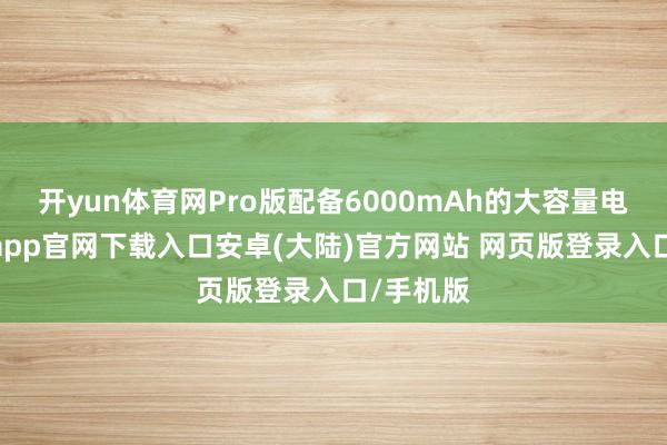 开yun体育网Pro版配备6000mAh的大容量电板-开云app官网下载入口安卓(大陆)官方网站 网页版登录入口/手机版