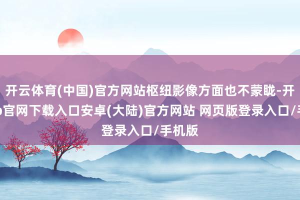 开云体育(中国)官方网站枢纽影像方面也不蒙眬-开云app官网下载入口安卓(大陆)官方网站 网页版登录入口/手机版