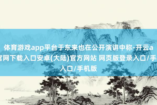 体育游戏app平台于东来也在公开演讲中称-开云app官网下载入口安卓(大陆)官方网站 网页版登录入口/手机版
