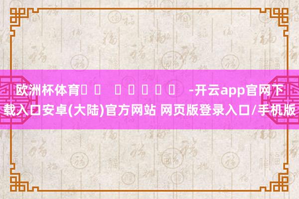 欧洲杯体育		  					  -开云app官网下载入口安卓(大陆)官方网站 网页版登录入口/手机版