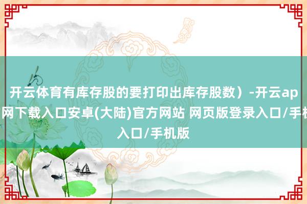 开云体育有库存股的要打印出库存股数)-开云app官网下载入口安卓(大陆)官方网站 网页版登录入口/手机版