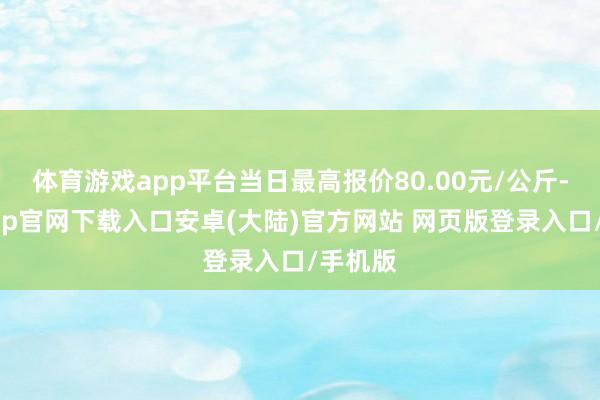 体育游戏app平台当日最高报价80.00元/公斤-开云app官网下载入口安卓(大陆)官方网站 网页版登录入口/手机版