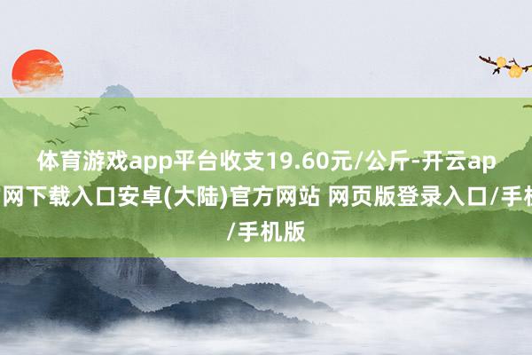 体育游戏app平台收支19.60元/公斤-开云app官网下载入口安卓(大陆)官方网站 网页版登录入口/手机版