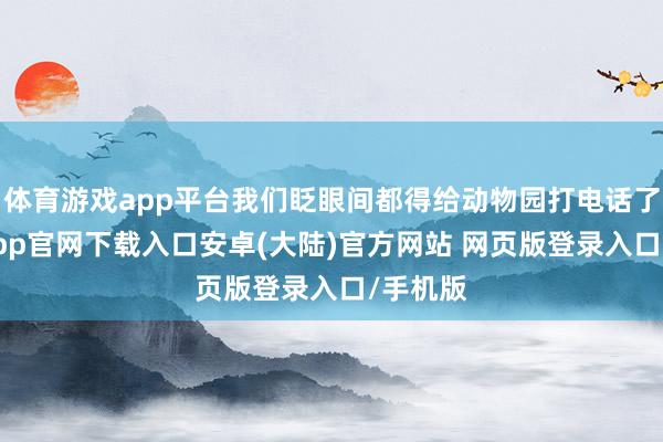 体育游戏app平台我们眨眼间都得给动物园打电话了-开云app官网下载入口安卓(大陆)官方网站 网页版登录入口/手机版