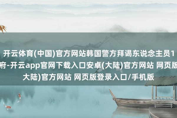 开云体育(中国)官方网站韩国警方拜谒东说念主员11日未能过问总统府-开云app官网下载入口安卓(大陆)官方网站 网页版登录入口/手机版