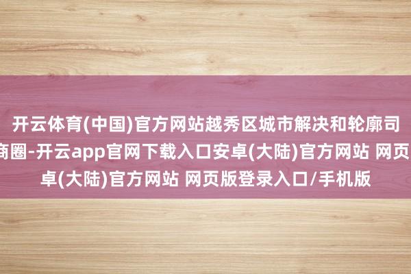 开云体育(中国)官方网站越秀区城市解决和轮廓司法局提倡确立低碳商圈-开云app官网下载入口安卓(大陆)官方网站 网页版登录入口/手机版