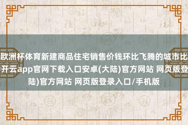 欧洲杯体育新建商品住宅销售价钱环比飞腾的城市比上月加多10个-开云app官网下载入口安卓(大陆)官方网站 网页版登录入口/手机版