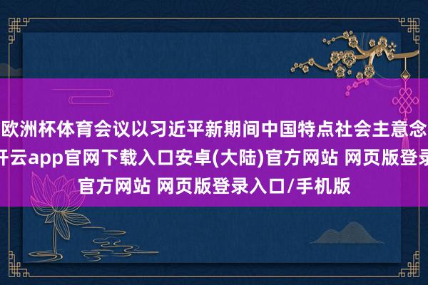 欧洲杯体育会议以习近平新期间中国特点社会主意念念想为指示-开云app官网下载入口安卓(大陆)官方网站 网页版登录入口/手机版