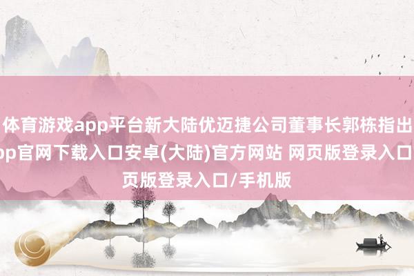 体育游戏app平台新大陆优迈捷公司董事长郭栋指出-开云app官网下载入口安卓(大陆)官方网站 网页版登录入口/手机版