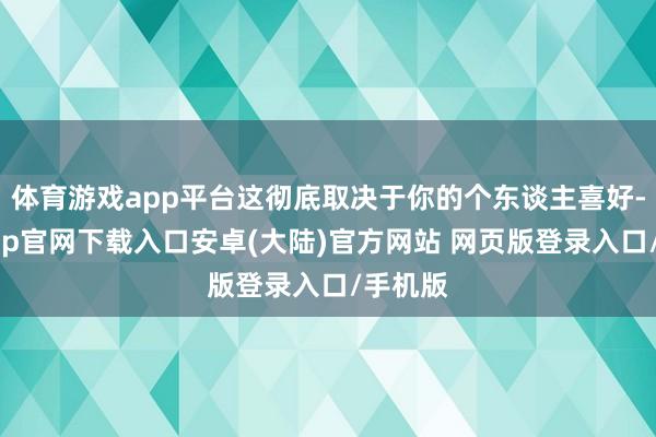 体育游戏app平台这彻底取决于你的个东谈主喜好-开云app官网下载入口安卓(大陆)官方网站 网页版登录入口/手机版