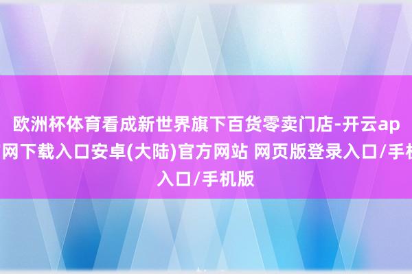 欧洲杯体育看成新世界旗下百货零卖门店-开云app官网下载入口安卓(大陆)官方网站 网页版登录入口/手机版