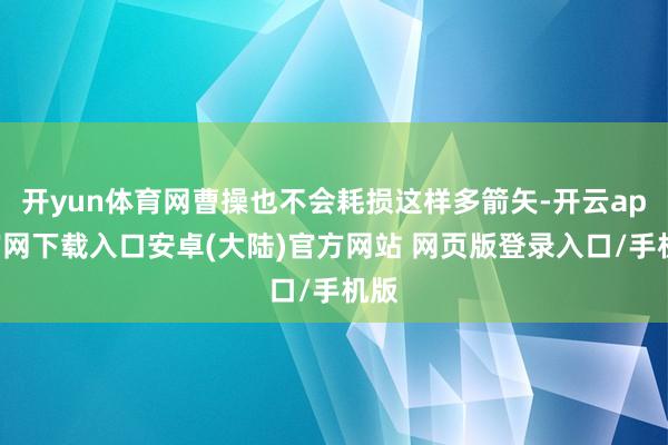 开yun体育网曹操也不会耗损这样多箭矢-开云app官网下载入口安卓(大陆)官方网站 网页版登录入口/手机版