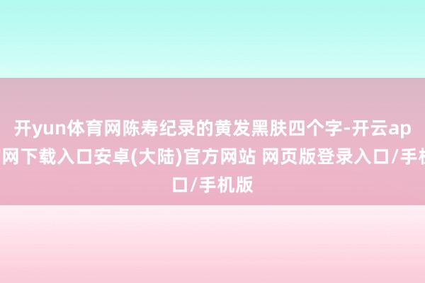 开yun体育网陈寿纪录的黄发黑肤四个字-开云app官网下载入口安卓(大陆)官方网站 网页版登录入口/手机版