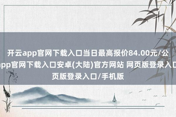 开云app官网下载入口当日最高报价84.00元/公斤-开云app官网下载入口安卓(大陆)官方网站 网页版登录入口/手机版