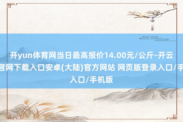 开yun体育网当日最高报价14.00元/公斤-开云app官网下载入口安卓(大陆)官方网站 网页版登录入口/手机版