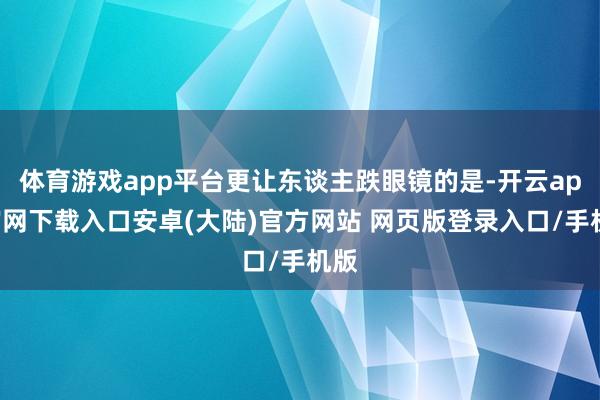 体育游戏app平台更让东谈主跌眼镜的是-开云app官网下载入口安卓(大陆)官方网站 网页版登录入口/手机版
