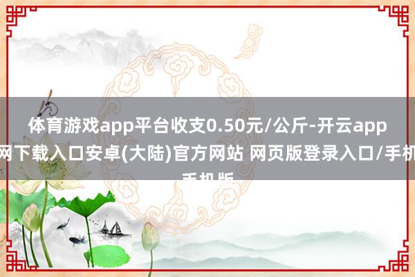 体育游戏app平台收支0.50元/公斤-开云app官网下载入口安卓(大陆)官方网站 网页版登录入口/手机版