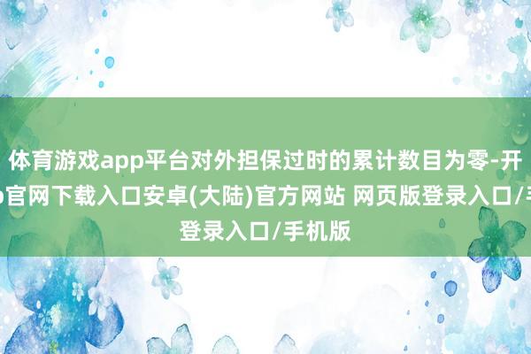 体育游戏app平台对外担保过时的累计数目为零-开云app官网下载入口安卓(大陆)官方网站 网页版登录入口/手机版