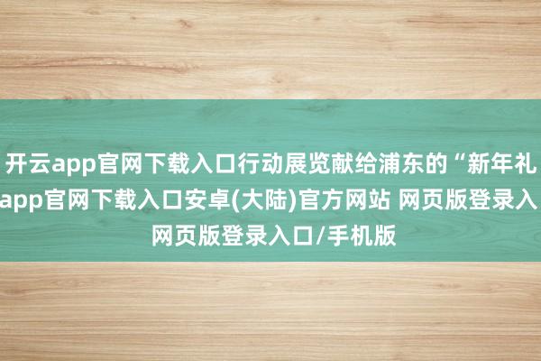 开云app官网下载入口行动展览献给浦东的“新年礼物”-开云app官网下载入口安卓(大陆)官方网站 网页版登录入口/手机版