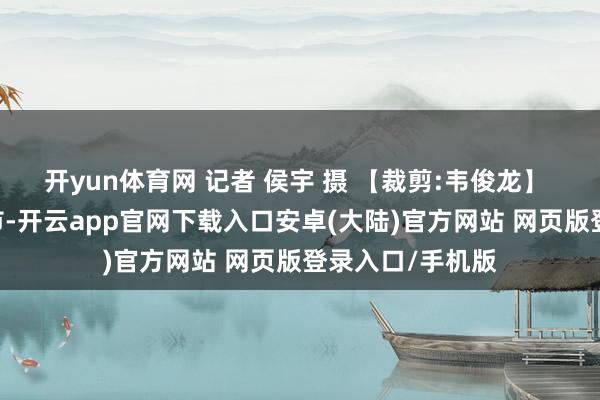 开yun体育网 记者 侯宇 摄 【裁剪:韦俊龙】  发布于：北京市-开云app官网下载入口安卓(大陆)官方网站 网页版登录入口/手机版