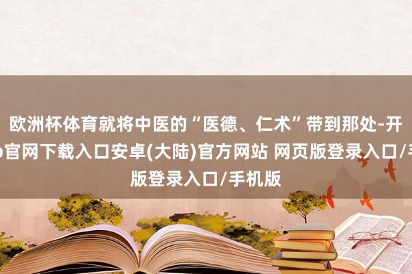 欧洲杯体育就将中医的“医德、仁术”带到那处-开云app官网下载入口安卓(大陆)官方网站 网页版登录入口/手机版