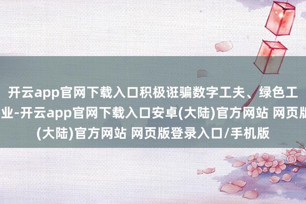 开云app官网下载入口积极诳骗数字工夫、绿色工夫纠正进步传统产业-开云app官网下载入口安卓(大陆)官方网站 网页版登录入口/手机版