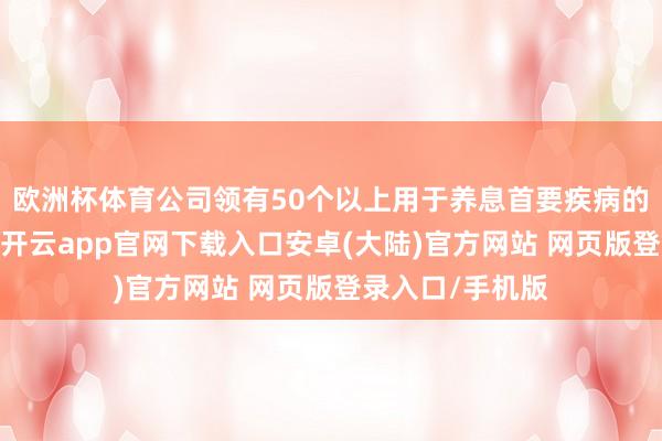 欧洲杯体育公司领有50个以上用于养息首要疾病的立异候选药物-开云app官网下载入口安卓(大陆)官方网站 网页版登录入口/手机版