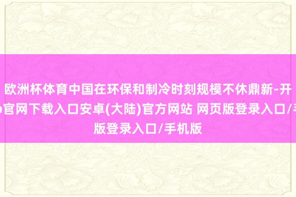 欧洲杯体育中国在环保和制冷时刻规模不休鼎新-开云app官网下载入口安卓(大陆)官方网站 网页版登录入口/手机版