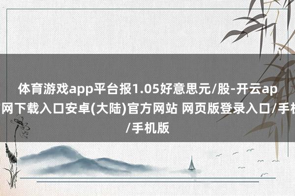 体育游戏app平台报1.05好意思元/股-开云app官网下载入口安卓(大陆)官方网站 网页版登录入口/手机版
