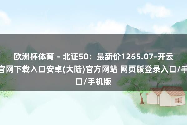 欧洲杯体育 - 北证50:最新价1265.07-开云app官网下载入口安卓(大陆)官方网站 网页版登录入口/手机版