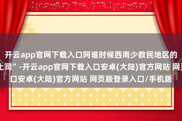 开云app官网下载入口阿谁时候西南少数民地区的最高在朝主座齐叫“土司”-开云app官网下载入口安卓(大陆)官方网站 网页版登录入口/手机版