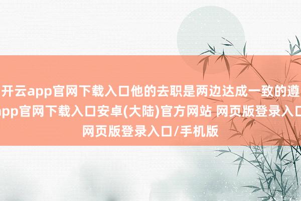 开云app官网下载入口他的去职是两边达成一致的遵循-开云app官网下载入口安卓(大陆)官方网站 网页版登录入口/手机版