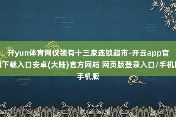 开yun体育网仅领有十三家连锁超市-开云app官网下载入口安卓(大陆)官方网站 网页版登录入口/手机版
